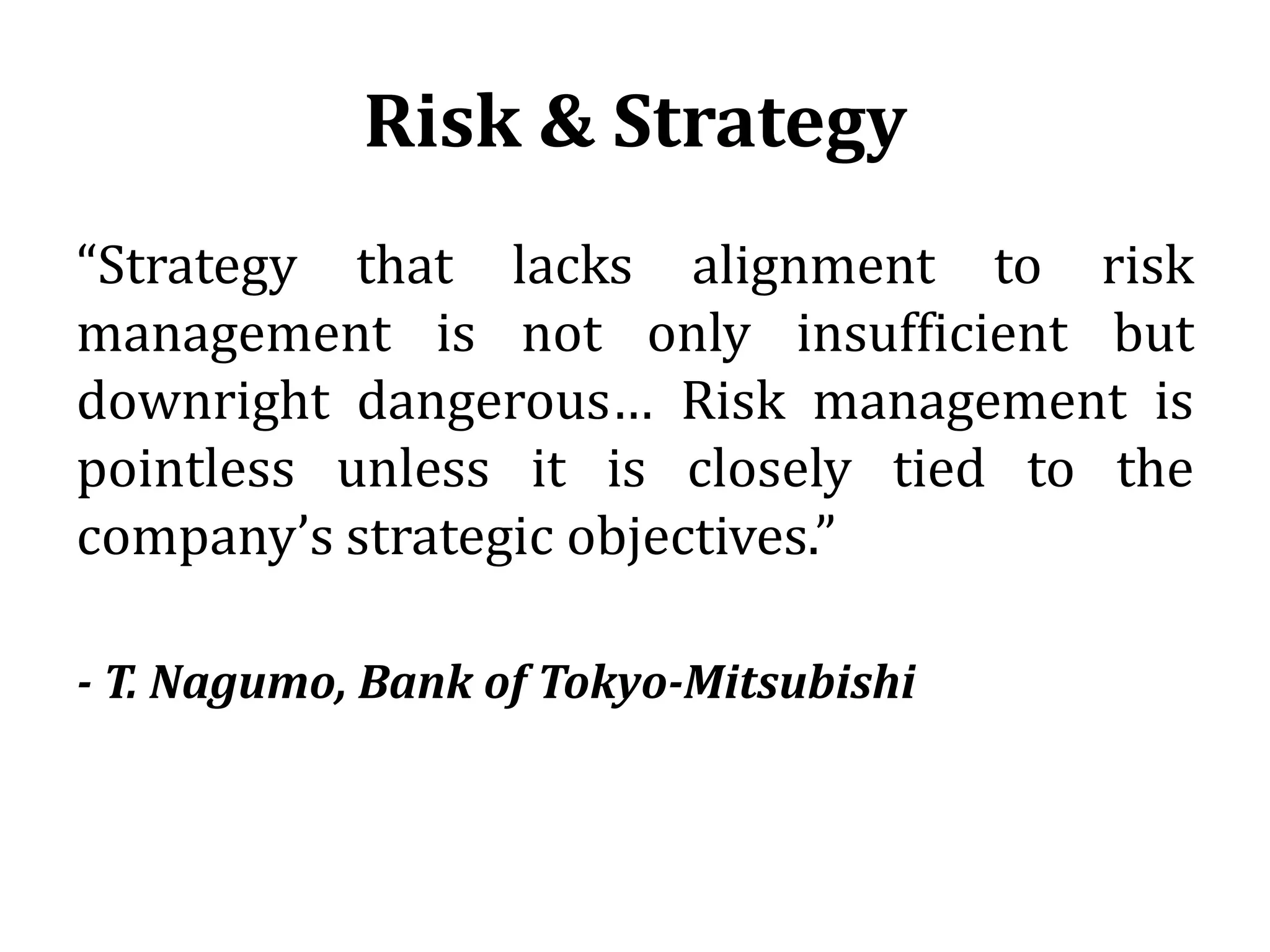 Risk & Strategy
“Strategy that lacks alignment to risk
management is not only insufficient but
downright dangerous… Risk management is
pointless unless it is closely tied to the
company’s strategic objectives.”

- T. Nagumo, Bank of Tokyo-Mitsubishi
 