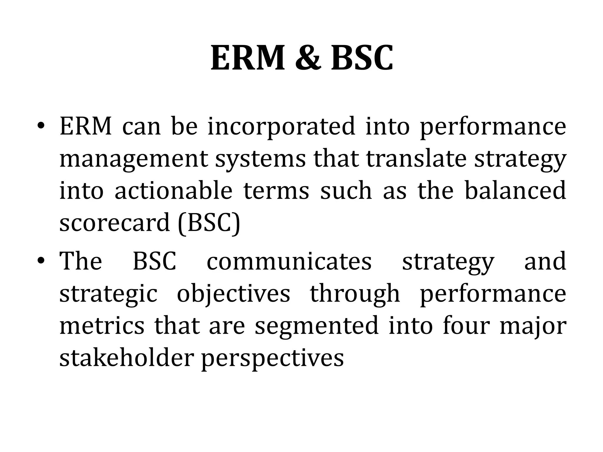 ERM & BSC
• ERM can be incorporated into performance
  management systems that translate strategy
  into actionable terms such as the balanced
  scorecard (BSC)
• The BSC communicates strategy and
  strategic objectives through performance
  metrics that are segmented into four major
  stakeholder perspectives
 