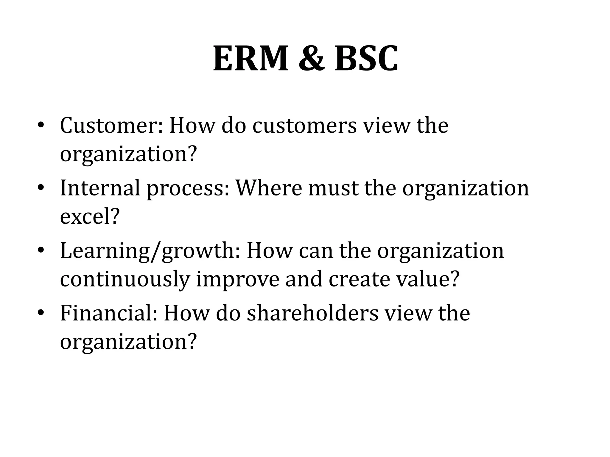 ERM & BSC
• Customer: How do customers view the
  organization?
• Internal process: Where must the organization
  excel?
• Learning/growth: How can the organization
  continuously improve and create value?
• Financial: How do shareholders view the
  organization?
 