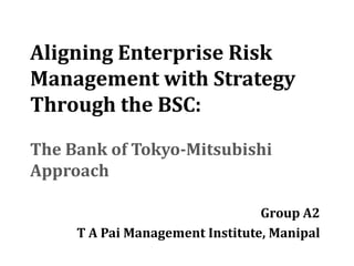 Aligning Enterprise Risk
Management with Strategy
Through the BSC:

The Bank of Tokyo-Mitsubishi
Approach

                                 Group A2
     T A Pai Management Institute, Manipal
 
