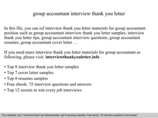 group accountant interview thank you letter 
In this file, you can ref interview thank you letter materials for group accountant 
position such as group accountant interview thank you letter samples, interview 
thank you letter tips, group accountant interview questions, group accountant 
resumes, group accountant cover letter … 
If you need more interview thank you letter materials for group accountant as 
following, please visit: interviewthankyouletter.info 
• Top 8 interview thank you letter samples 
• Top 7 cover letter samples 
• Top 8 resumes samples 
• Free ebook: 75 interview questions and answers 
• Top 12 secrets to win every job interviews 
Top materials: top 7 interview thank you lettersamples, top 8 resumes samples, free ebook: 75 interview qquueessttiioonnss aanndd aannsswweerr 
Interview questions and answers – free download/ pdf and ppt file 
 