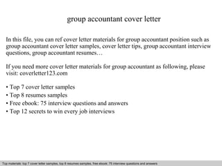 group accountant cover letter 
In this file, you can ref cover letter materials for group accountant position such as 
group accountant cover letter samples, cover letter tips, group accountant interview 
questions, group accountant resumes… 
If you need more cover letter materials for group accountant as following, please 
visit: coverletter123.com 
• Top 7 cover letter samples 
• Top 8 resumes samples 
• Free ebook: 75 interview questions and answers 
• Top 12 secrets to win every job interviews 
Top materials: top 7 cover letter samples, top 8 resumes Interview samples, questions free and ebook: answers 75 – interview free download/ questions pdf and and answers 
ppt file 
 