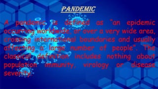 PANDEMIC
A pandemic is defined as “an epidemic
occurring worldwide, or over a very wide area,
crossing international boundaries and usually
affecting a large number of people”. The
classical definition includes nothing about
population immunity, virology or disease
severity.
 