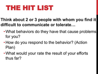 THE HIT LIST
Think about 2 or 3 people with whom you find it
difficult to communicate or tolerate…
•What behaviors do they have that cause problems
for you?
•How do you respond to the behavior? (Action
Plan)
•What would your rate the result of your efforts
thus far?
 