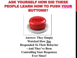 ASK YOURSELF HOW DID THESE
PEOPLE LEARN HOW TO PUSH YOUR
BUTTONS?
Answer: They Simply
Watched How You
Responded To Their Behavior
- And They’ve Been
Controlling Your Responses
Ever Since!
 
