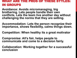 WHAT ARE THE PROS OF THESE STYLES:
IN GROUPS
Avoidance: Avoids micromanaging, big
brothering. Lets people handle their own
conflicts. Lets the team live another day without
challenging the norms that they are setting.
Accommodation: Lets the person recognize their
importance, shows flexibility, calms things down.
Competition: When healthy its a great motivator
Compromise: All’s fair, helps people to
communicate and come to a decision fairly.
Collaboration: Working together for a successful
conclusion
 