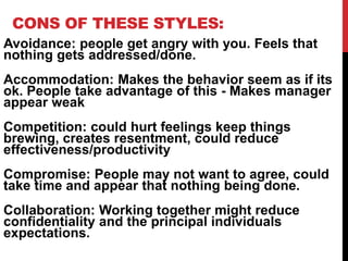 CONS OF THESE STYLES:
Avoidance: people get angry with you. Feels that
nothing gets addressed/done.
Accommodation: Makes the behavior seem as if its
ok. People take advantage of this - Makes manager
appear weak
Competition: could hurt feelings keep things
brewing, creates resentment, could reduce
effectiveness/productivity
Compromise: People may not want to agree, could
take time and appear that nothing being done.
Collaboration: Working together might reduce
confidentiality and the principal individuals
expectations.
 