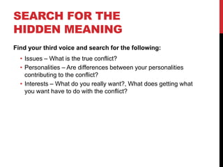 SEARCH FOR THE
HIDDEN MEANING
Find your third voice and search for the following:
• Issues – What is the true conflict?
• Personalities – Are differences between your personalities
contributing to the conflict?
• Interests – What do you really want?, What does getting what
you want have to do with the conflict?
 
