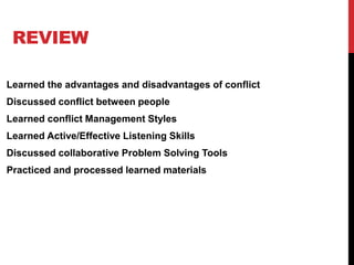 REVIEW
Learned the advantages and disadvantages of conflict
Discussed conflict between people
Learned conflict Management Styles
Learned Active/Effective Listening Skills
Discussed collaborative Problem Solving Tools
Practiced and processed learned materials
 