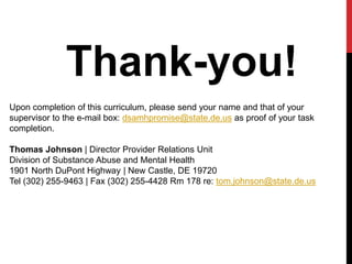 Thank-you!
Upon completion of this curriculum, please send your name and that of your
supervisor to the e-mail box: dsamhpromise@state.de.us as proof of your task
completion.
Thomas Johnson | Director Provider Relations Unit
Division of Substance Abuse and Mental Health
1901 North DuPont Highway | New Castle, DE 19720
Tel (302) 255-9463 | Fax (302) 255-4428 Rm 178 re: tom.johnson@state.de.us
 