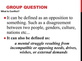GROUP QUESTION
What Is Conflict?
 It can be defined as an opposition to
something. Such as a disagreement
between two people, genders, culture,
nations etc...
 It can also be defined as:
a mental struggle resulting from
incompatible or opposing needs, drives,
wishes, or external demands
 