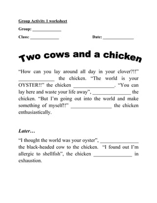 Group Activity 1 worksheet
Group: ______________
Class: ______________            Date: _______________




“How can you lay around all day in your clover?!!”
______________ the chicken. “The world is your
OYSTER!!” the chicken ________________. “You can
lay here and waste your life away”, _______________ the
chicken. “But I’m going out into the world and make
something of myself!!” ________________ the chicken
enthusiastically.


Later…
“I thought the world was your oyster”, _______________
the black-headed cow to the chicken. “I found out I’m
allergic to shellfish”, the chicken _______________ in
exhaustion.
 
