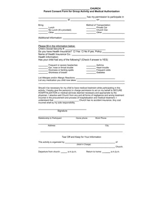 _____________________ CHURCH
Parent Consent Form for Group Activity and Medical Authorization
has my permission to participate in
at on
Bring: Method of Transportation:
Lunch Private Car
No Lunch (It’s provided) Church Van
Other Other
Additional Information:
Please fill in the information below:
Child’s Social Security #:
Do you have Health Insurance?  Yes  No If yes, Policy
Name of Health Insurance Co.:
Health Information:
Has your child had any of the following? (Check if answer is YES)
Frequent or severe headaches Asthma
Ear, nose or throat trouble Heart trouble
Dizziness or fainting spells Frequent colds
Shortness of breath Diabetes
List Allergies and/or Allergic Reactions:
List any medication you child now takes:
Should it be necessary for my child to have medical treatment while participating in this
activity, I hereby give the person(s) in charge permission to act on my behalf to SECURE
HOSPITALIZATION or medical services deemed necessary and appropriate by the
physician. I absolve said Church from any and all forms of negligence and wrong treatment
incurred in the procurement and process of hospitalization and medical treatment. I
understand that _____________________ Church has no accident insurance. Any cost
incurred shall by my sole responsibility.
Signature
Relationship to Participant Home phone Work Phone
Address City
-------------------------------------------------------------------------------------------------------------
Tear Off and Keep for Your Information
This activity is organized by of
(Adult in Charge)
Church.
Departure from church: a.m./p.m. Return to home: ____ a.m./p.m.
 
 