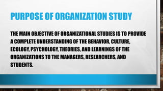 PURPOSE OF ORGANIZATION STUDY
THE MAIN OBJECTIVE OF ORGANIZATIONAL STUDIES IS TO PROVIDE
A COMPLETE UNDERSTANDING OF THE BEHAVIOR, CULTURE,
ECOLOGY, PSYCHOLOGY, THEORIES, AND LEARNINGS OF THE
ORGANIZATIONS TO THE MANAGERS, RESEARCHERS, AND
STUDENTS.
 