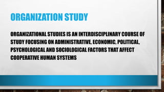 ORGANIZATION STUDY
ORGANIZATIONAL STUDIES IS AN INTERDISCIPLINARY COURSE OF
STUDY FOCUSING ON ADMINISTRATIVE, ECONOMIC, POLITICAL,
PSYCHOLOGICAL AND SOCIOLOGICAL FACTORS THAT AFFECT
COOPERATIVE HUMAN SYSTEMS
 