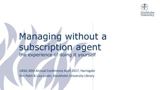 Managing without a
subscription agent
the experience of doing it yourself
UKSG 40th Annual Conference April 2017, Harrogate
Elin Palm & Lisa Lovén, Stockholm University Library
 