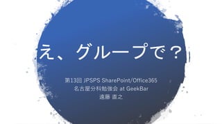 え、グループで？
第13回 JPSPS SharePoint/Office365
名古屋分科勉強会 at GeekBar
遠藤 直之
 