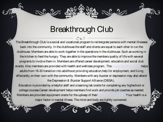Breakthrough Club
The Breakthrough Club is a social and vocational program to reintergrate persons with mental illnesses
back into the community. In the clubhouse the staff and clients are equal to each other to run the
clubhouse. Members are able to work together in the operations in the clubhouse. Such as working in
the kitchen to feed the hungry. They are able to improve the members quality of life with several
programs to involve them in. Members are offered career development, education,and social club
events. Also members are provided with health and wellness program . The young adults program helps
adults from 18-30 transition into adulthood providing education,help for employment, and living
effeciently on their own with the community. Members with any bipolar or depression may also attend
the Depression & Bipolar Support Alliance (DBSA).
Education is provided by a helpful staff and a learning lab onsite for completing any highschool or
college courses.Career development helps members find work and provide job coaches as needed.
Members are provided equipment onsite for the upkeep of their health and wellness. Your health is a
major factor in mental illness. The mind and body are tightly connected.

 