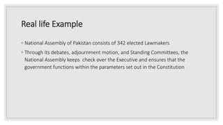 Real life Example
◦ National Assembly of Pakistan consists of 342 elected Lawmakers
◦ Through its debates, adjournment motion, and Standing Committees, the
National Assembly keeps check over the Executive and ensures that the
government functions within the parameters set out in the Constitution
 