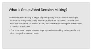 What is Group Aided Decision Making?
• Group decision making is a type of participatory process in which multiple
individuals acting collectively, analyze problems or situations, consider and
evaluate alternative courses of action, and select from among the alternatives
a solution or solutions.
• The number of people involved in group decision-making varies greatly, but
often ranges from two to seven
 