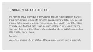 3) NOMINAL GROUP TECHNIQUE
The nominal group technique is a structured decision making process in which
group members are required to compose a comprehensive list of their ideas or
proposed alternatives in writing. The group members usually record their ideas
privately. Once finished, each group member is asked, in turn, to provide one
item from their list until all ideas or alternatives have been publicly recorded on
a flip chart or marker board.
Example:
Lawmakers prepare bills privately and then present them in front of assembly
 
