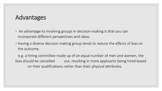 Advantages
◦ An advantage to involving groups in decision-making is that you can
incorporate different perspectives and ideas.
◦ Having a diverse decision making group tends to reduce the effects of bias on
the outcome.
e.g. a hiring committee made up of an equal number of men and women, the
bias should be cancelled out, resulting in more applicants being hired based
on their qualifications rather than their physical attributes.
 