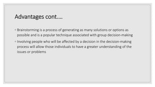 Advantages cont.…
◦ Brainstorming is a process of generating as many solutions or options as
possible and is a popular technique associated with group decision-making
◦ Involving people who will be affected by a decision in the decision-making
process will allow those individuals to have a greater understanding of the
issues or problems
 