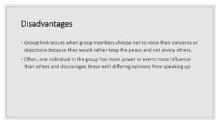 Disadvantages
◦ Groupthink occurs when group members choose not to voice their concerns or
objections because they would rather keep the peace and not annoy others.
◦ Often, one individual in the group has more power or exerts more influence
than others and discourages those with differing opinions from speaking up
 