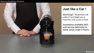 Just like a Car !
Servicing? Nespresso will
collect it and loan you a
machine until yours is fixed.
Assistance available 24/7;
and service deliveries in
some areas under 2 hours
Nespresso Breakdown Assistance
 