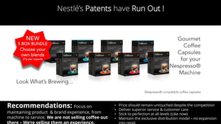 Nestlé’s Patents have Run Out !
Recommendations: Focus on
maintaining product & brand experience, from
machine to service. We are not selling coffee out
there – We’re selling them an experience.
• Price should remain untouched despite the competition
• Deliver superior service & customer care
• Stick to perfection at all levels (Like now)
• Maintain the exclusive distribution model – no expansion
 