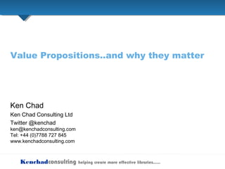 Kenchadconsulting helping create more effective libraries…..
Value Propositions..and why they matter
Ken Chad
Ken Chad Consulting Ltd
Twitter @kenchad
ken@kenchadconsulting.com
Tel: +44 (0)7788 727 845
www.kenchadconsulting.com
 
