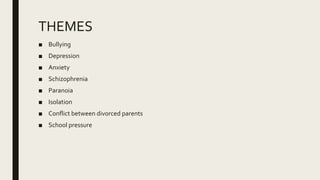 THEMES
■ Bullying
■ Depression
■ Anxiety
■ Schizophrenia
■ Paranoia
■ Isolation
■ Conflict between divorced parents
■ School pressure
 