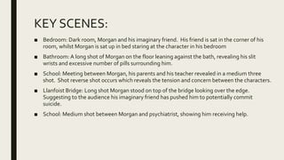 KEY SCENES:
■ Bedroom: Dark room, Morgan and his imaginary friend. His friend is sat in the corner of his
room, whilst Morgan is sat up in bed staring at the character in his bedroom
■ Bathroom:A long shot of Morgan on the floor leaning against the bath, revealing his slit
wrists and excessive number of pills surrounding him.
■ School: Meeting between Morgan, his parents and his teacher revealed in a medium three
shot. Shot reverse shot occurs which reveals the tension and concern between the characters.
■ Llanfoist Bridge: Long shot Morgan stood on top of the bridge looking over the edge.
Suggesting to the audience his imaginary friend has pushed him to potentially commit
suicide.
■ School: Medium shot between Morgan and psychiatrist, showing him receiving help.
 