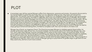 PLOT
■ A seventeen year old boy named Morgan suffers from depression, paranoia and anxiety. His parents divorce led to
his mental health to spiral.They don't pay their son any attention what so ever, they have not noticed him
deteriorate. His teacher notices his grades slipping, usually he is an intelligent pupil who always gets good grades.
Morgan is a victim of bullying, the bully is called Zac who is the main bully out of the group of bullies. Every night
Morgan receives horrifying messages not only from Zac but from the rest of the group too via social media. He sits
on his bedroom floor staring at his laptop screen reading them, day after day for hours and hours. Not knowing
what he has done to deserve such horrible messages. His school and home life has changed so much compared to
how his life used to be and he is struggling to cope with it. He turns to self half as a way of coping, he isolates
himself and begins to despise school which he always used to enjoy. He used to have a circle of friends, he used to
enjoy going to school and seeing them, he liked to complete work. But now he hates it, he hates it all.
Morgan has a friend, an imaginary friend.This friend encourages Morgan to retaliate against these bullies, he
should not let them walk all over him, he should retaliate. No one knows about this friend that Morgan has, only
him. Each night when Morgan receives messages and he stares at the screen angry, annoyed and upset.At one
point it gets so bad that he tries taking his own life by over dossing. But things change when he begins to retaliate,
by words and words only. No physical harm is done.The teachers are still concerned about the state in which
Morgan is in, and it gets all too much for him and he reveals what has been happening in his life.They arrange for a
psychiatrist to help him, after a few months of Morgan going to a psychiatrist his grades begin to get back to how
they used to be, and he is much more content.
 