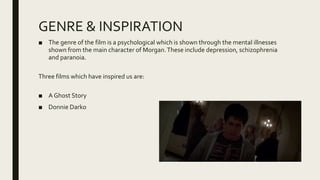 GENRE & INSPIRATION
■ The genre of the film is a psychological which is shown through the mental illnesses
shown from the main character of Morgan.These include depression, schizophrenia
and paranoia.
Three films which have inspired us are:
■ A Ghost Story
■ Donnie Darko
 