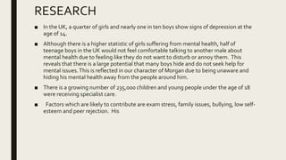 RESEARCH
■ In the UK, a quarter of girls and nearly one in ten boys show signs of depression at the
age of 14.
■ Although there is a higher statistic of girls suffering from mental health, half of
teenage boys in the UK would not feel comfortable talking to another male about
mental health due to feeling like they do not want to disturb or annoy them. This
reveals that there is a large potential that many boys hide and do not seek help for
mental issues.This is reflected in our character of Morgan due to being unaware and
hiding his mental health away from the people around him.
■ There is a growing number of 235,000 children and young people under the age of 18
were receiving specialist care.
■ Factors which are likely to contribute are exam stress, family issues, bullying, low self-
esteem and peer rejection. His
 