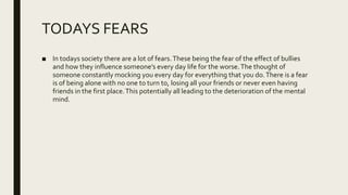 TODAYS FEARS
■ In todays society there are a lot of fears.These being the fear of the effect of bullies
and how they influence someone’s every day life for the worse.The thought of
someone constantly mocking you every day for everything that you do.There is a fear
is of being alone with no one to turn to, losing all your friends or never even having
friends in the first place.This potentially all leading to the deterioration of the mental
mind.
 