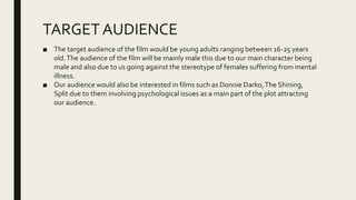 TARGETAUDIENCE
■ The target audience of the film would be young adults ranging between 16-25 years
old.The audience of the film will be mainly male this due to our main character being
male and also due to us going against the stereotype of females suffering from mental
illness.
■ Our audience would also be interested in films such as Donnie Darko,The Shining,
Split due to them involving psychological issues as a main part of the plot attracting
our audience.
 