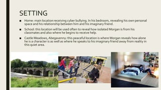 SETTING
■ Home: main location receiving cyber bullying. In his bedroom, revealing his own personal
space and his relationship between him and his imaginary friend.
■ School: this location will be used often to reveal how isolated Morgan is from his
classmates and also where he begins to receive help.
■ Castle Meadows,Abegavenny: this peaceful location is where Morgan reveals how alone
he is a character is as well as where he speaks to his imaginary friend away from reality in
this quiet area.
 