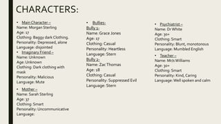 CHARACTERS:
• Bullies-
Bully 1-
Name: Grace Jones
Age: 17
Clothing: Casual
Personality: Heartless
Language: Stern
Bully 2-
Name: ZacThomas
Age: 18
Clothing: Casual
Personality: Suppressed Evil
Language: Stern
• Main Character –
Name: Morgan Sterling
Age: 17
Clothing: Baggy dark Clothing.
Personality: Depressed, alone
Language: disjointed
• Imaginary Friend –
Name: Unknown
Age: Unknown
Clothing: Dark clothing with
mask
Personality: Malicious
Language: Mute
• Teacher –
Name: Mr/sWilliams
Age: 30+
Clothing: Smart
Personality: Kind, Caring
Language:Well spoken and calm
• Mother –
Name: Sarah Sterling
Age: 37
Clothing: Smart
Personality: Uncommunicative
Language:
• Psychiatrist –
Name: DrWhite
Age: 30+
Clothing: Smart
Personality: Blunt, monotonous
Language: Mumbled English
 