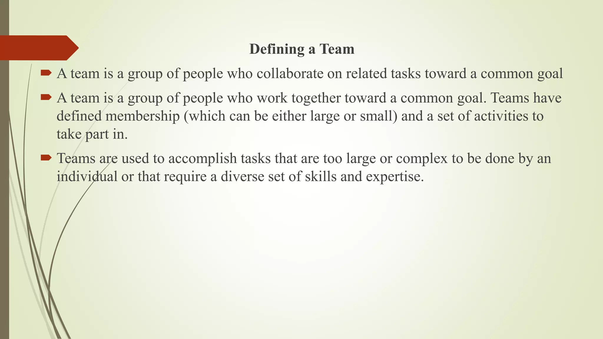 Defining a Team
 A team is a group of people who collaborate on related tasks toward a common goal
 A team is a group of people who work together toward a common goal. Teams have
defined membership (which can be either large or small) and a set of activities to
take part in.
 Teams are used to accomplish tasks that are too large or complex to be done by an
individual or that require a diverse set of skills and expertise.
 