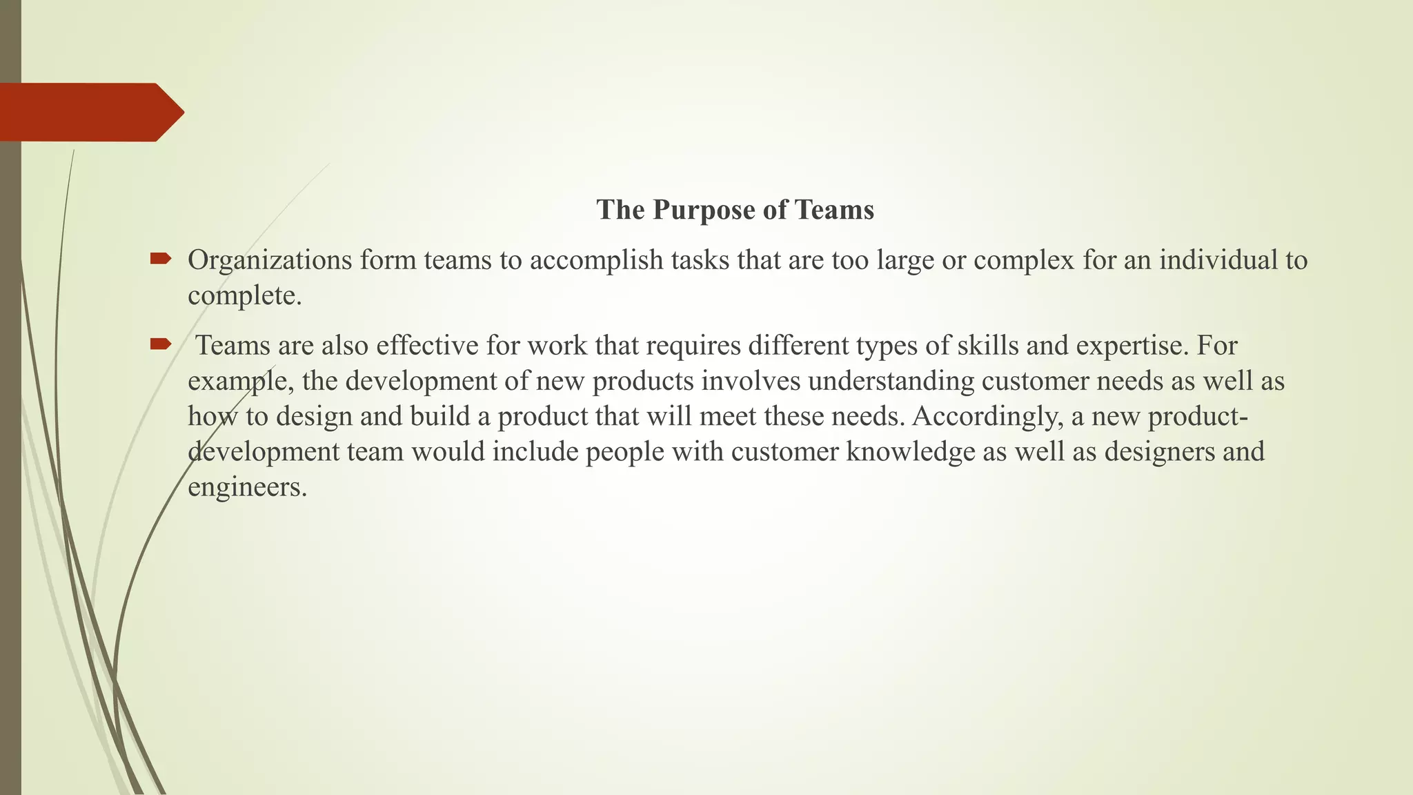 The Purpose of Teams
 Organizations form teams to accomplish tasks that are too large or complex for an individual to
complete.
 Teams are also effective for work that requires different types of skills and expertise. For
example, the development of new products involves understanding customer needs as well as
how to design and build a product that will meet these needs. Accordingly, a new product-
development team would include people with customer knowledge as well as designers and
engineers.
 