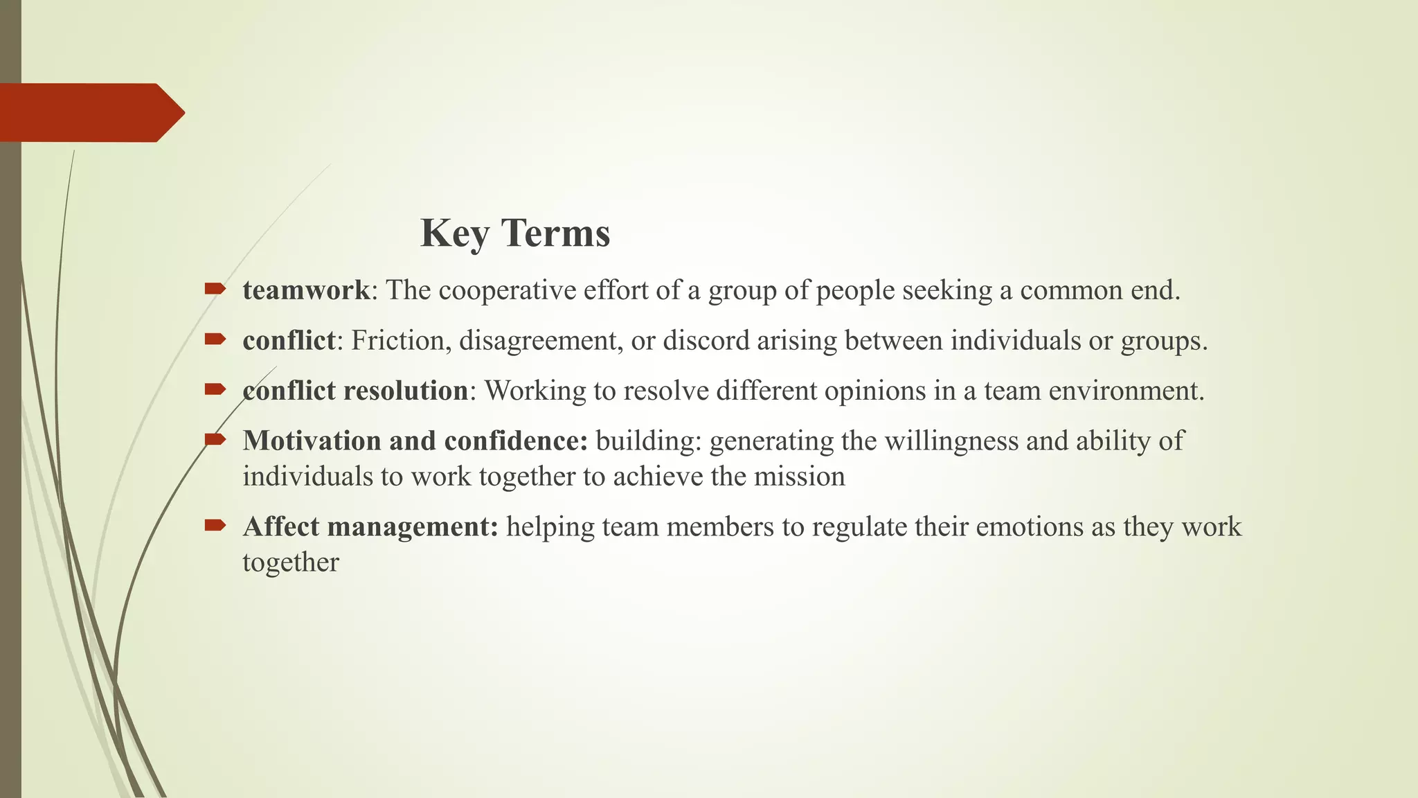 Key Terms
 teamwork: The cooperative effort of a group of people seeking a common end.
 conflict: Friction, disagreement, or discord arising between individuals or groups.
 conflict resolution: Working to resolve different opinions in a team environment.
 Motivation and confidence: building: generating the willingness and ability of
individuals to work together to achieve the mission
 Affect management: helping team members to regulate their emotions as they work
together
 
