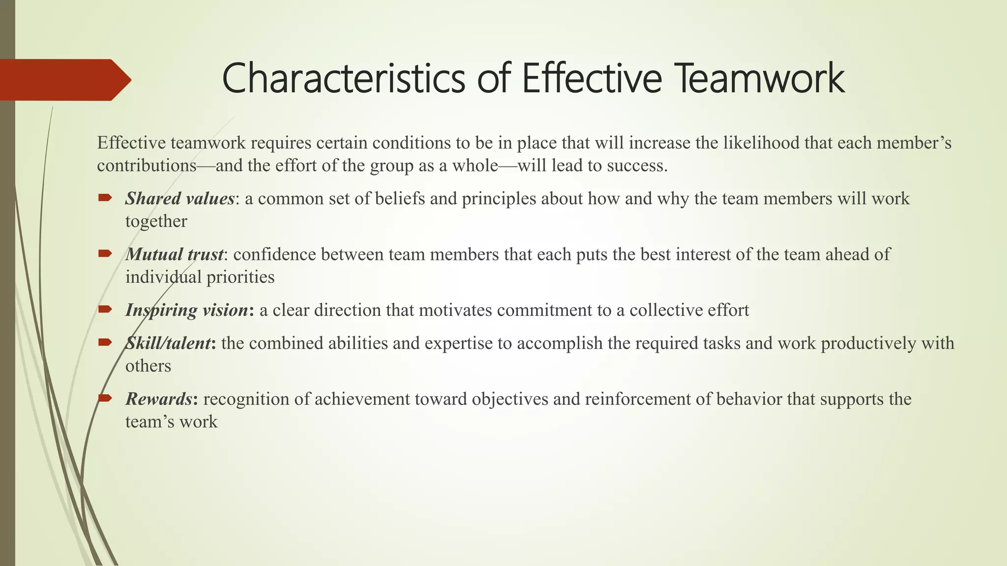 Characteristics of Effective Teamwork
Effective teamwork requires certain conditions to be in place that will increase the likelihood that each member’s
contributions—and the effort of the group as a whole—will lead to success.
 Shared values: a common set of beliefs and principles about how and why the team members will work
together
 Mutual trust: confidence between team members that each puts the best interest of the team ahead of
individual priorities
 Inspiring vision: a clear direction that motivates commitment to a collective effort
 Skill/talent: the combined abilities and expertise to accomplish the required tasks and work productively with
others
 Rewards: recognition of achievement toward objectives and reinforcement of behavior that supports the
team’s work
 