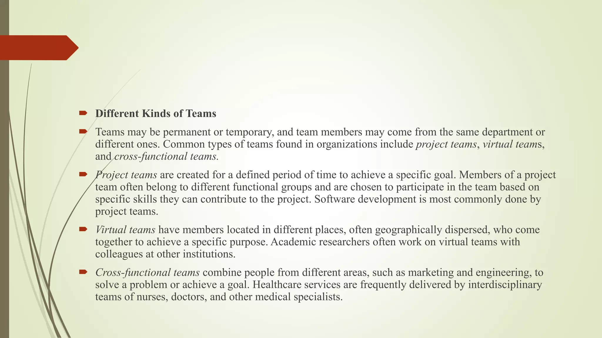  Different Kinds of Teams
 Teams may be permanent or temporary, and team members may come from the same department or
different ones. Common types of teams found in organizations include project teams, virtual teams,
and cross-functional teams.
 Project teams are created for a defined period of time to achieve a specific goal. Members of a project
team often belong to different functional groups and are chosen to participate in the team based on
specific skills they can contribute to the project. Software development is most commonly done by
project teams.
 Virtual teams have members located in different places, often geographically dispersed, who come
together to achieve a specific purpose. Academic researchers often work on virtual teams with
colleagues at other institutions.
 Cross-functional teams combine people from different areas, such as marketing and engineering, to
solve a problem or achieve a goal. Healthcare services are frequently delivered by interdisciplinary
teams of nurses, doctors, and other medical specialists.
 