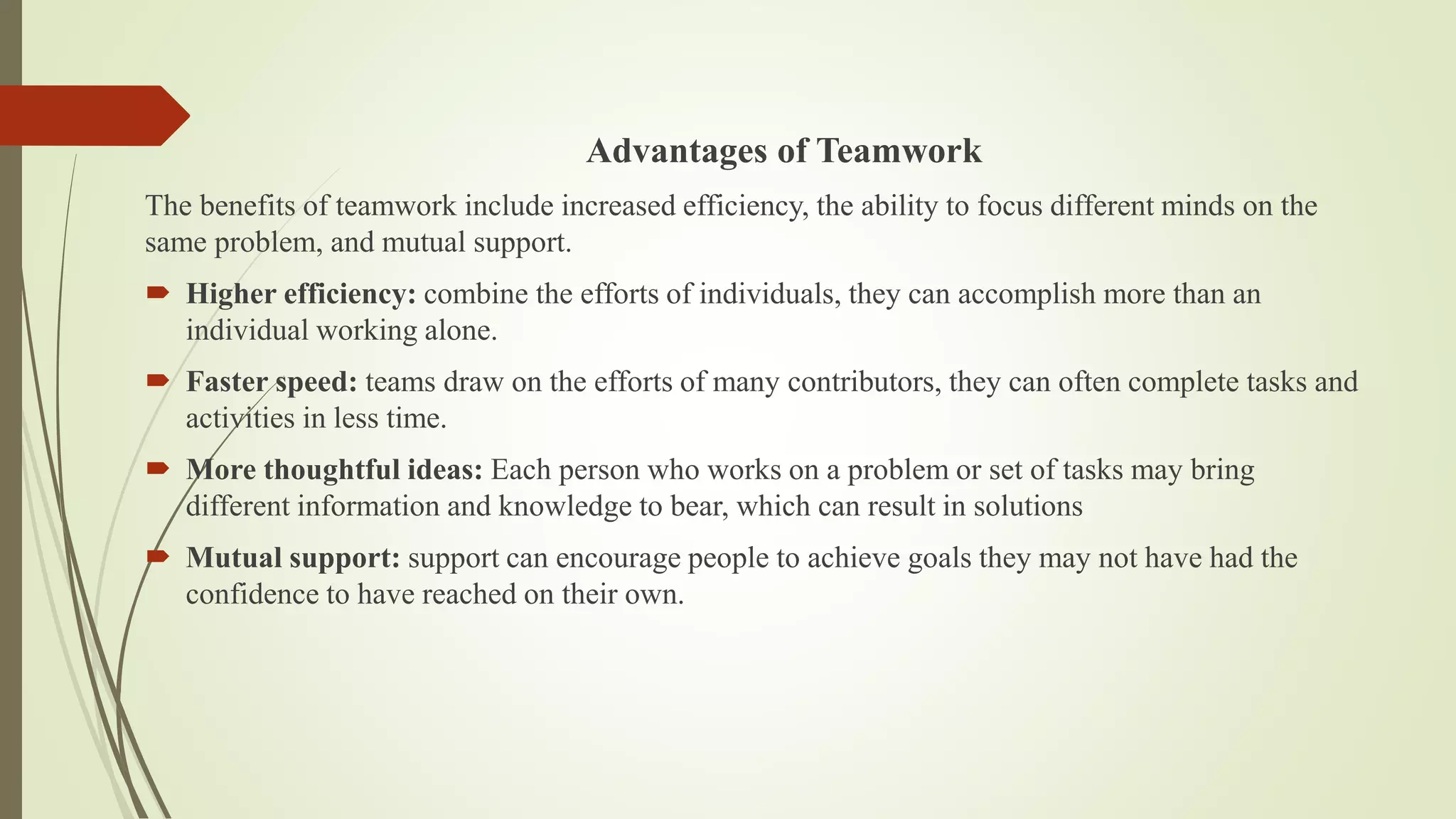 Advantages of Teamwork
The benefits of teamwork include increased efficiency, the ability to focus different minds on the
same problem, and mutual support.
 Higher efficiency: combine the efforts of individuals, they can accomplish more than an
individual working alone.
 Faster speed: teams draw on the efforts of many contributors, they can often complete tasks and
activities in less time.
 More thoughtful ideas: Each person who works on a problem or set of tasks may bring
different information and knowledge to bear, which can result in solutions
 Mutual support: support can encourage people to achieve goals they may not have had the
confidence to have reached on their own.
 
