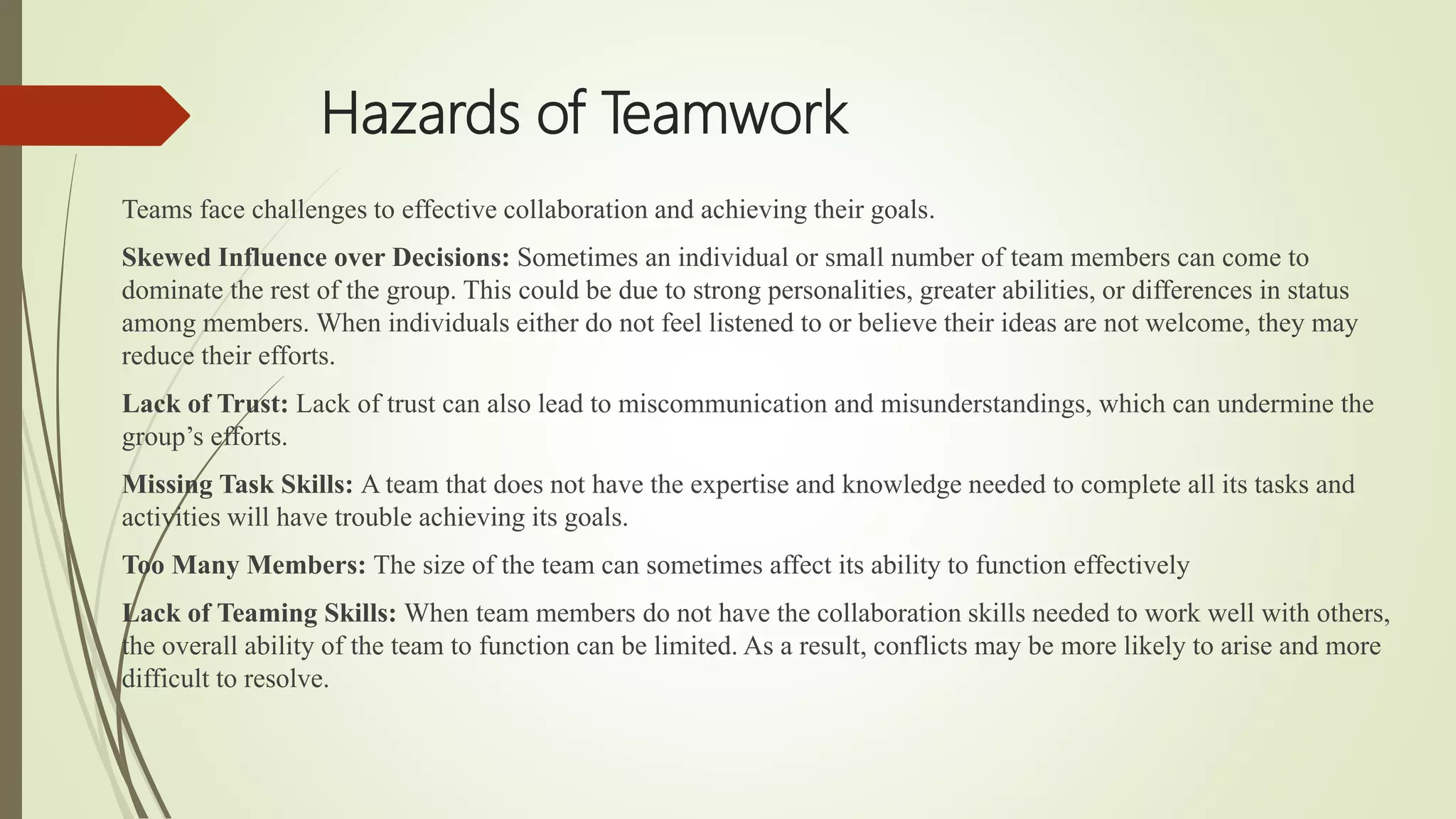 Hazards of Teamwork
Teams face challenges to effective collaboration and achieving their goals.
Skewed Influence over Decisions: Sometimes an individual or small number of team members can come to
dominate the rest of the group. This could be due to strong personalities, greater abilities, or differences in status
among members. When individuals either do not feel listened to or believe their ideas are not welcome, they may
reduce their efforts.
Lack of Trust: Lack of trust can also lead to miscommunication and misunderstandings, which can undermine the
group’s efforts.
Missing Task Skills: A team that does not have the expertise and knowledge needed to complete all its tasks and
activities will have trouble achieving its goals.
Too Many Members: The size of the team can sometimes affect its ability to function effectively
Lack of Teaming Skills: When team members do not have the collaboration skills needed to work well with others,
the overall ability of the team to function can be limited. As a result, conflicts may be more likely to arise and more
difficult to resolve.
 