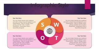 Infographic Style
S W
O T
You can simply impress your audience
and add a unique zing and appeal to your
Presentations . Easy to change colors,
photos and Text. Get a modern
PowerPoint Presentation that is
beautifully designed.
Your Text Here
You can simply impress your audience
and add a unique zing and appeal to your
Presentations . Easy to change colors,
photos and Text. Get a modern
PowerPoint Presentation that is
beautifully designed.
Your Text Here
You can simply impress your audience
and add a unique zing and appeal to your
Presentations . Easy to change colors,
photos and Text. Get a modern
PowerPoint Presentation that is
beautifully designed.
Your Text Here
You can simply impress your audience
and add a unique zing and appeal to your
Presentations . Easy to change colors,
photos and Text. Get a modern
PowerPoint Presentation that is
beautifully designed.
Your Text Here
 