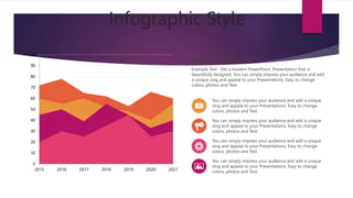 Infographic Style
PowerPoint Presentation
Example Text : Get a modern PowerPoint Presentation that is
beautifully designed. You can simply impress your audience and add
a unique zing and appeal to your Presentations. Easy to change
colors, photos and Text.
You can simply impress your audience and add a unique
zing and appeal to your Presentations. Easy to change
colors, photos and Text.
You can simply impress your audience and add a unique
zing and appeal to your Presentations. Easy to change
colors, photos and Text.
You can simply impress your audience and add a unique
zing and appeal to your Presentations. Easy to change
colors, photos and Text.
You can simply impress your audience and add a unique
zing and appeal to your Presentations. Easy to change
colors, photos and Text.
0
10
20
30
40
50
60
70
80
90
100
2015 2016 2017 2018 2019 2020 2021
 