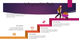 Infographic Style
You can simply impress your audience
and add a unique zing and appeal to
your Presentations.
Your Text Here
You can simply impress your audience
and add a unique zing and appeal to
your Presentations.
Your Text Here
You can simply impress your audience
and add a unique zing and appeal to
your Presentations.
Your Text Here
You can simply impress your audience and add a
unique zing and appeal to your Presentations.
Easy to change colors, photos and Text. Get a
modern PowerPoint Presentation that is
beautifully designed.
You can simply impress your
audience and add a unique zing
and appeal to your Presentations.
Your Text Here
 